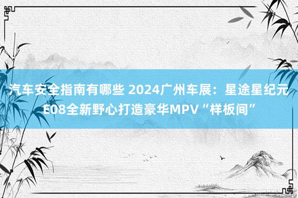 汽车安全指南有哪些 2024广州车展：星途星纪元E08全新野心打造豪华MPV“样板间”