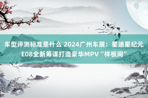 车型评测标准是什么 2024广州车展：星途星纪元E08全新筹谋打造豪华MPV“样板间”