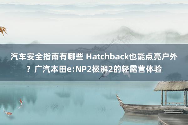 汽车安全指南有哪些 Hatchback也能点亮户外？广汽本田e:NP2极湃2的轻露营体验