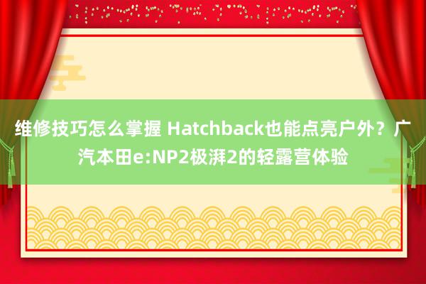 维修技巧怎么掌握 Hatchback也能点亮户外？广汽本田e:NP2极湃2的轻露营体验