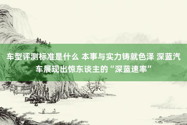 车型评测标准是什么 本事与实力铸就色泽 深蓝汽车展现出惊东谈主的“深蓝速率”