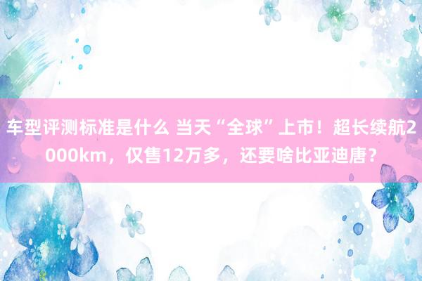 车型评测标准是什么 当天“全球”上市！超长续航2000km，仅售12万多，还要啥比亚迪唐？