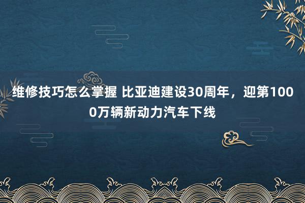 维修技巧怎么掌握 比亚迪建设30周年，迎第1000万辆新动力汽车下线