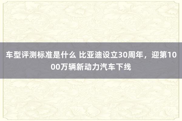 车型评测标准是什么 比亚迪设立30周年，迎第1000万辆新动力汽车下线