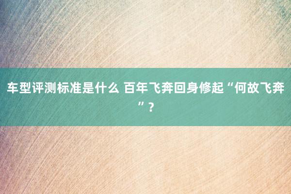 车型评测标准是什么 百年飞奔回身修起“何故飞奔”？