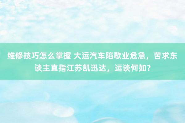 维修技巧怎么掌握 大运汽车陷歇业危急，苦求东谈主直指江苏凯迅达，运谈何如？