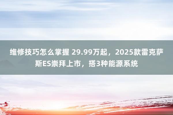 维修技巧怎么掌握 29.99万起，2025款雷克萨斯ES崇拜上市，搭3种能源系统