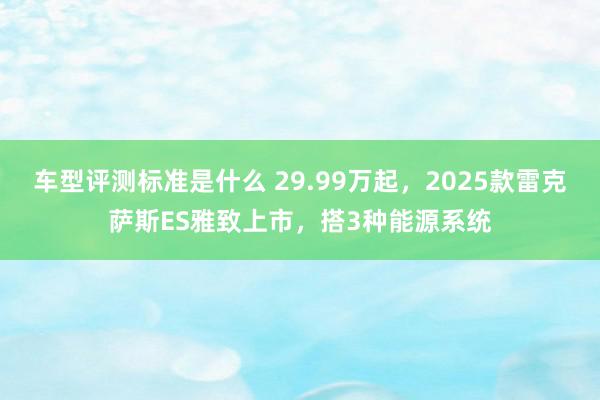 车型评测标准是什么 29.99万起，2025款雷克萨斯ES雅致上市，搭3种能源系统