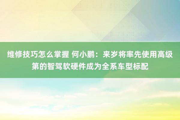 维修技巧怎么掌握 何小鹏：来岁将率先使用高级第的智驾软硬件成为全系车型标配