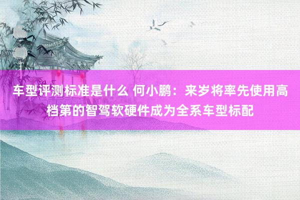 车型评测标准是什么 何小鹏：来岁将率先使用高档第的智驾软硬件成为全系车型标配