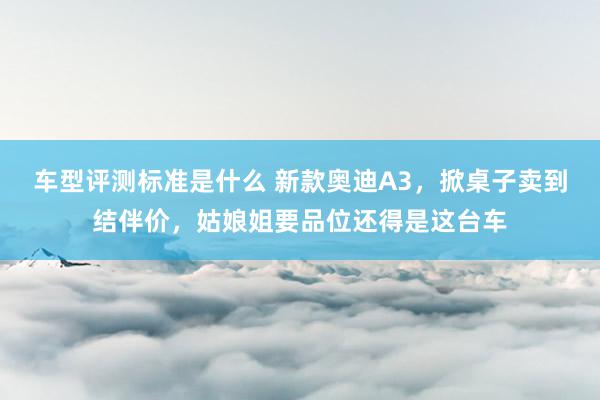 车型评测标准是什么 新款奥迪A3，掀桌子卖到结伴价，姑娘姐要品位还得是这台车