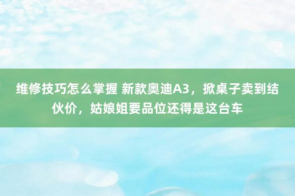 维修技巧怎么掌握 新款奥迪A3，掀桌子卖到结伙价，姑娘姐要品位还得是这台车