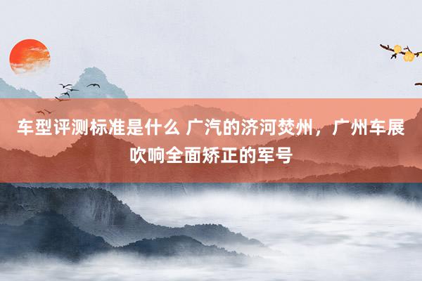 车型评测标准是什么 广汽的济河焚州，广州车展吹响全面矫正的军号