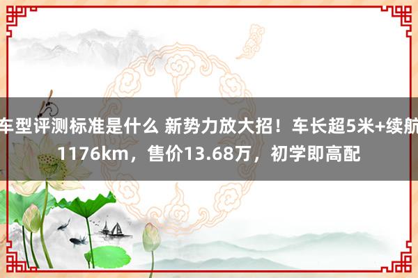 车型评测标准是什么 新势力放大招！车长超5米+续航1176km，售价13.68万，初学即高配