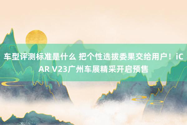 车型评测标准是什么 把个性选拔委果交给用户！iCAR V23广州车展精采开启预售