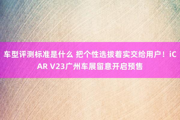 车型评测标准是什么 把个性选拔着实交给用户！iCAR V23广州车展留意开启预售