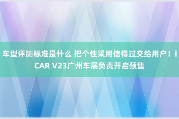 车型评测标准是什么 把个性采用信得过交给用户！iCAR V23广州车展负责开启预售