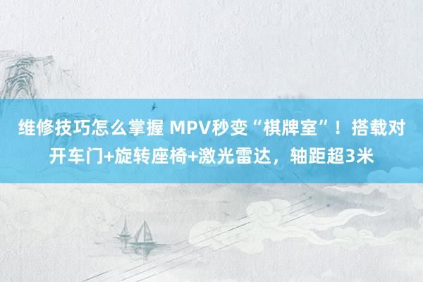 维修技巧怎么掌握 MPV秒变“棋牌室”！搭载对开车门+旋转座椅+激光雷达，轴距超3米