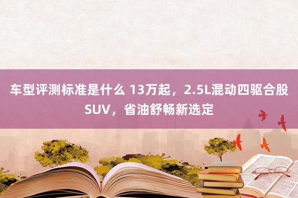 车型评测标准是什么 13万起，2.5L混动四驱合股SUV，省油舒畅新选定