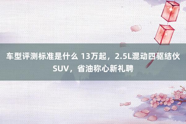 车型评测标准是什么 13万起，2.5L混动四驱结伙SUV，省油称心新礼聘