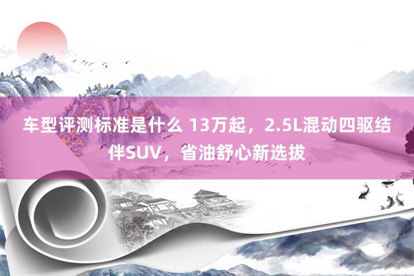 车型评测标准是什么 13万起，2.5L混动四驱结伴SUV，省油舒心新选拔