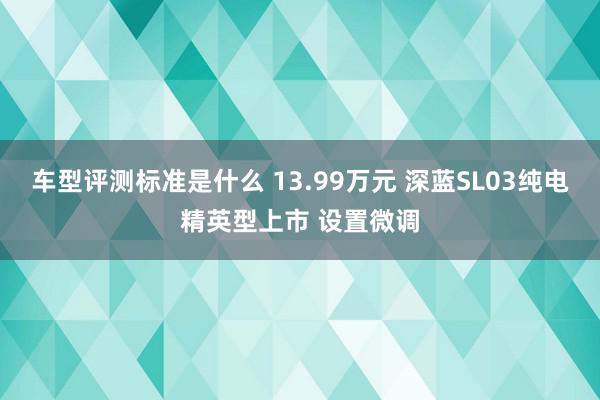 车型评测标准是什么 13.99万元 深蓝SL03纯电精英型上市 设置微调