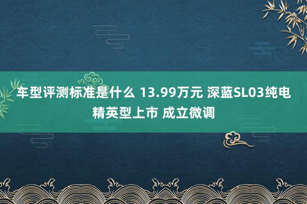 车型评测标准是什么 13.99万元 深蓝SL03纯电精英型上市 成立微调