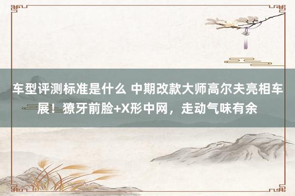 车型评测标准是什么 中期改款大师高尔夫亮相车展！獠牙前脸+X形中网，走动气味有余