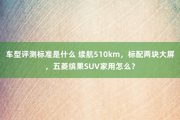 车型评测标准是什么 续航510km，标配两块大屏，五菱缤果SUV家用怎么？