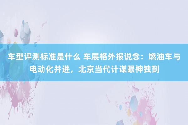 车型评测标准是什么 车展格外报说念：燃油车与电动化并进，北京当代计谋眼神独到