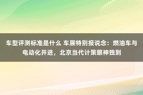 车型评测标准是什么 车展特别报说念：燃油车与电动化并进，北京当代计策眼神独到