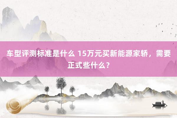 车型评测标准是什么 15万元买新能源家轿，需要正式些什么？