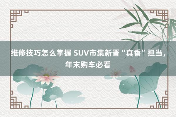 维修技巧怎么掌握 SUV市集新晋“真香”担当，年末购车必看