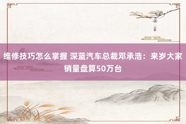 维修技巧怎么掌握 深蓝汽车总裁邓承浩：来岁大家销量盘算50万台