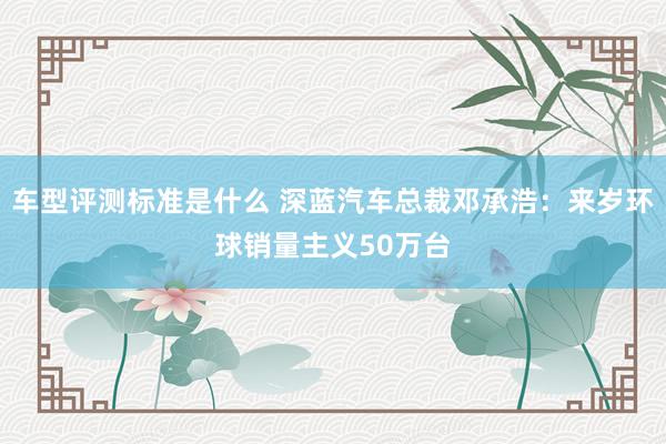 车型评测标准是什么 深蓝汽车总裁邓承浩：来岁环球销量主义50万台