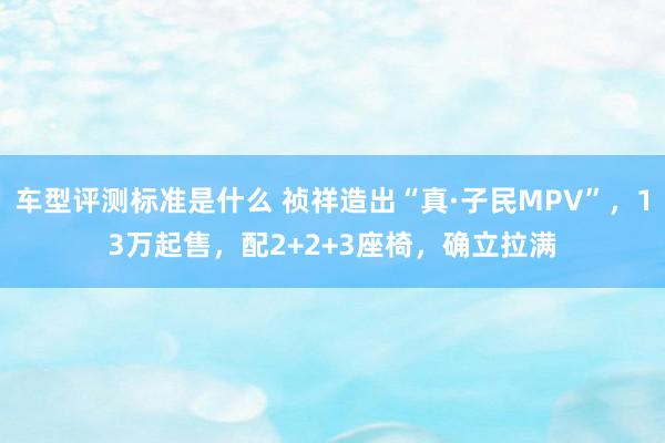 车型评测标准是什么 祯祥造出“真·子民MPV”，13万起售，配2+2+3座椅，确立拉满