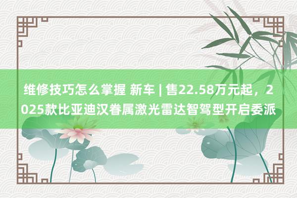 维修技巧怎么掌握 新车 | 售22.58万元起，2025款比亚迪汉眷属激光雷达智驾型开启委派