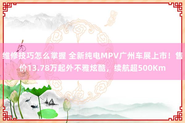 维修技巧怎么掌握 全新纯电MPV广州车展上市！售价13.78万起外不雅炫酷，续航超500Km