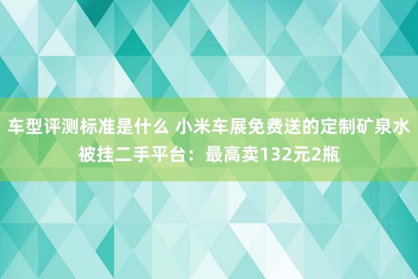 车型评测标准是什么 小米车展免费送的定制矿泉水被挂二手平台：最高卖132元2瓶