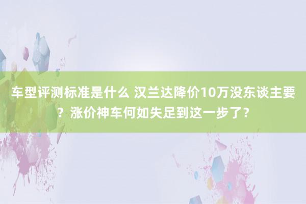 车型评测标准是什么 汉兰达降价10万没东谈主要？涨价神车何如失足到这一步了？