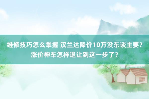 维修技巧怎么掌握 汉兰达降价10万没东谈主要？涨价神车怎样退让到这一步了？