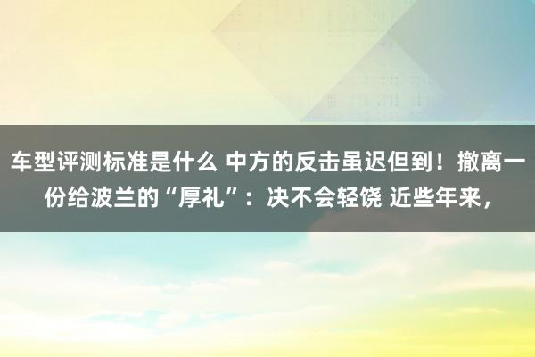 车型评测标准是什么 中方的反击虽迟但到！撤离一份给波兰的“厚礼”：决不会轻饶 近些年来，