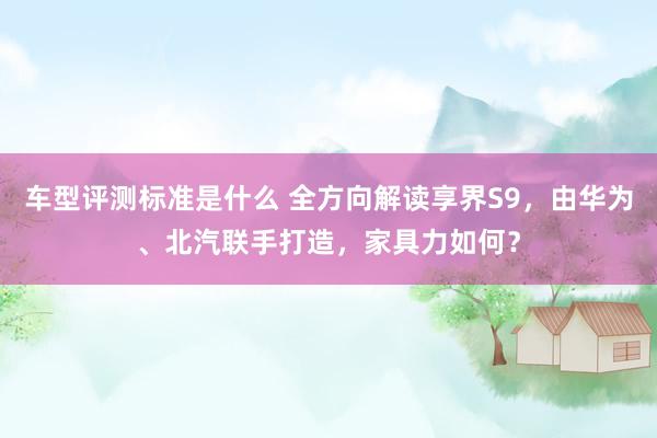 车型评测标准是什么 全方向解读享界S9，由华为、北汽联手打造，家具力如何？