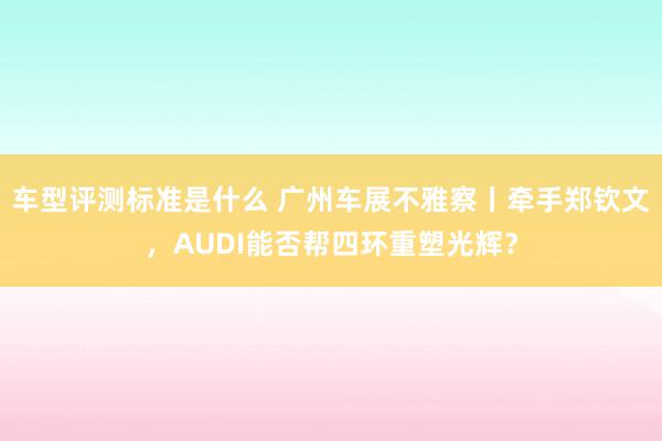 车型评测标准是什么 广州车展不雅察丨牵手郑钦文，AUDI能否帮四环重塑光辉？