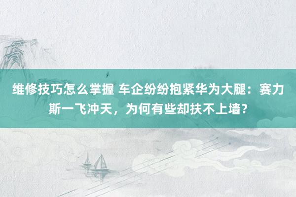 维修技巧怎么掌握 车企纷纷抱紧华为大腿：赛力斯一飞冲天，为何有些却扶不上墙？