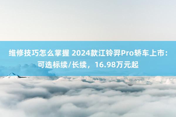 维修技巧怎么掌握 2024款江铃羿Pro轿车上市：可选标续/长续，16.98万元起