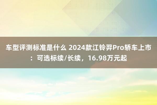 车型评测标准是什么 2024款江铃羿Pro轿车上市：可选标续/长续，16.98万元起