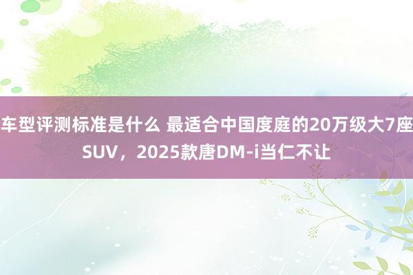 车型评测标准是什么 最适合中国度庭的20万级大7座SUV，2025款唐DM-i当仁不让