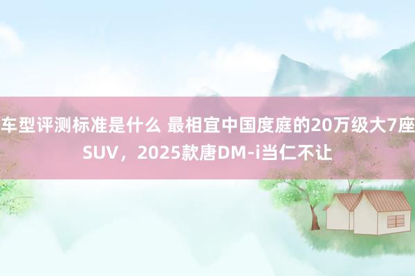 车型评测标准是什么 最相宜中国度庭的20万级大7座SUV，2025款唐DM-i当仁不让