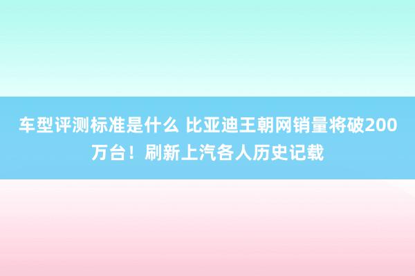 车型评测标准是什么 比亚迪王朝网销量将破200万台！刷新上汽各人历史记载